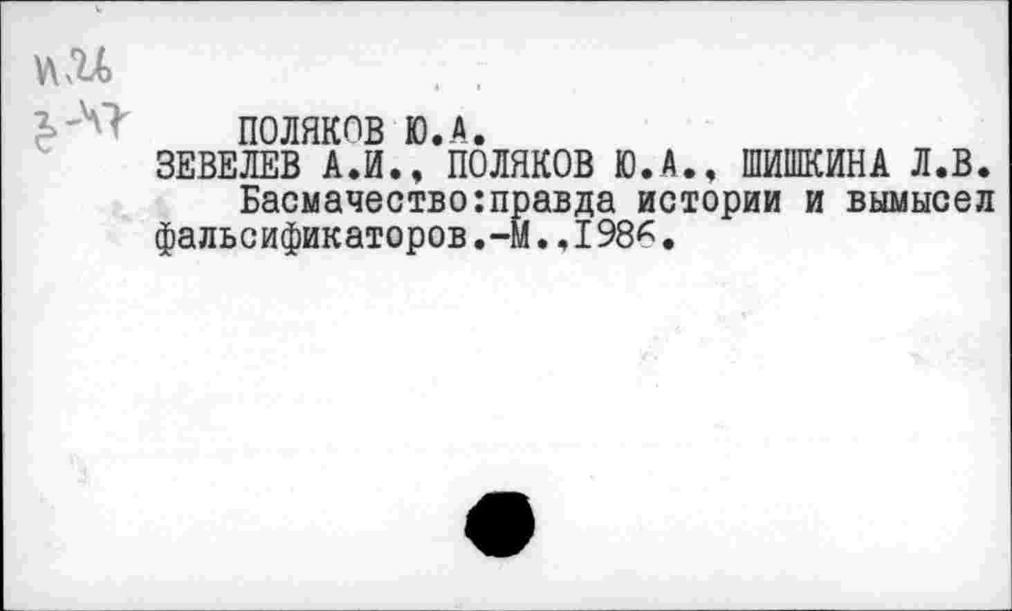 ﻿ПОЛЯКОВ Ю.А.
ЗЕВЕЛЕВ АЛ., ПОЛЯКОВ Ю.А., ШИШКИНА Л.В.
Басмачество:правда истории и вымысел фальсификаторов,-М.,I98*.